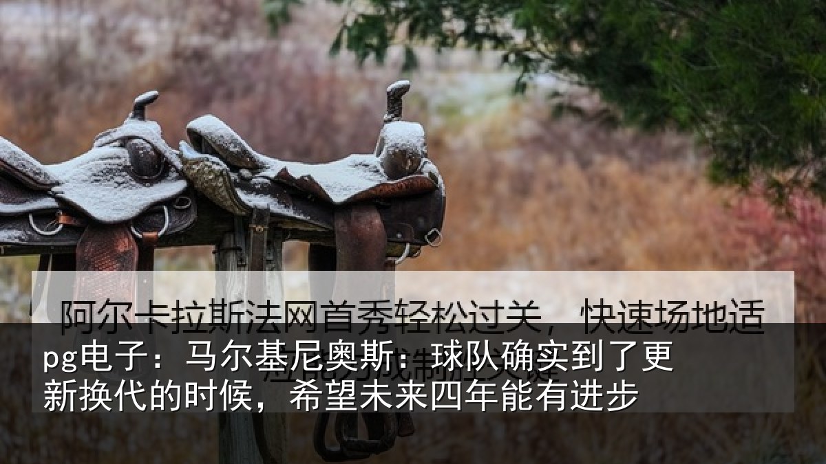 pg电子：马尔相关情况到了相关情况望未来四年能有进步