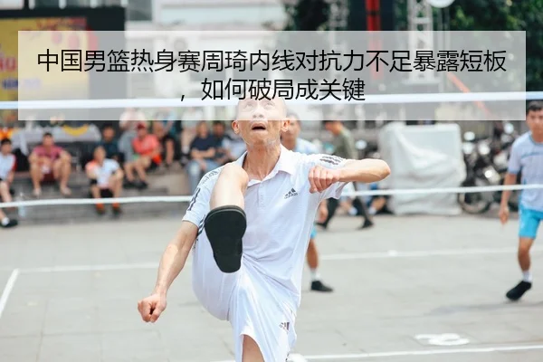 中国男篮热身赛周琦内线对抗力不足暴露短板，如何破局成关键