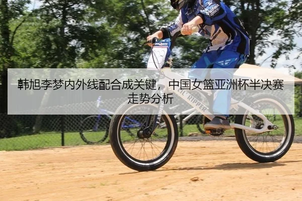 韩旭李梦内外线配合成关键，中国女篮亚洲杯半决赛走势分析